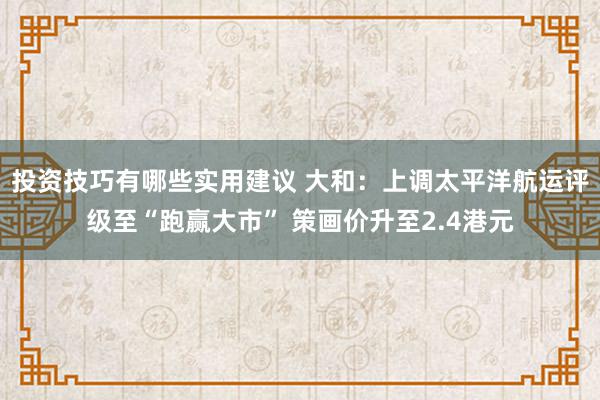 投资技巧有哪些实用建议 大和：上调太平洋航运评级至“跑赢大市” 策画价升至2.4港元