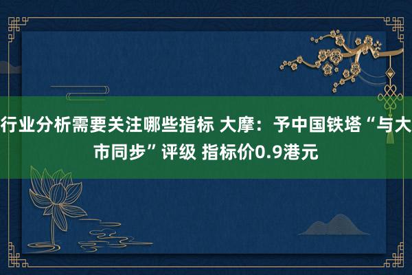 行业分析需要关注哪些指标 大摩：予中国铁塔“与大市同步”评级 指标价0.9港元