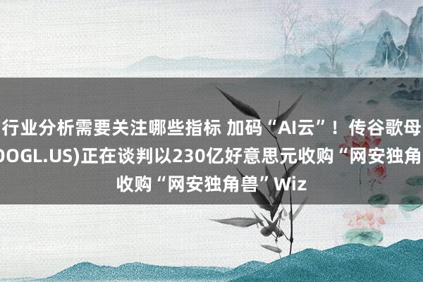 行业分析需要关注哪些指标 加码“AI云”！传谷歌母公司(GOOGL.US)正在谈判以230亿好意思元收购“网安独角兽”Wiz