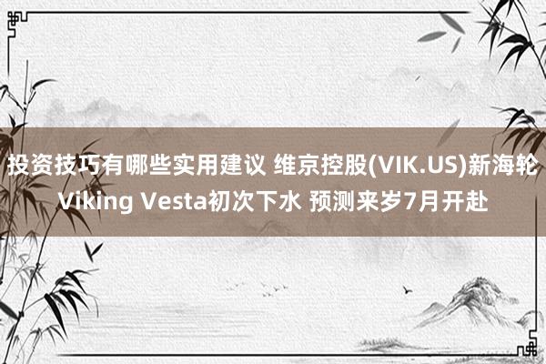 投资技巧有哪些实用建议 维京控股(VIK.US)新海轮Viking Vesta初次下水 预测来岁7月开赴