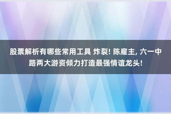 股票解析有哪些常用工具 炸裂! 陈雇主, 六一中路两大游资倾力打造最强情谊龙头!