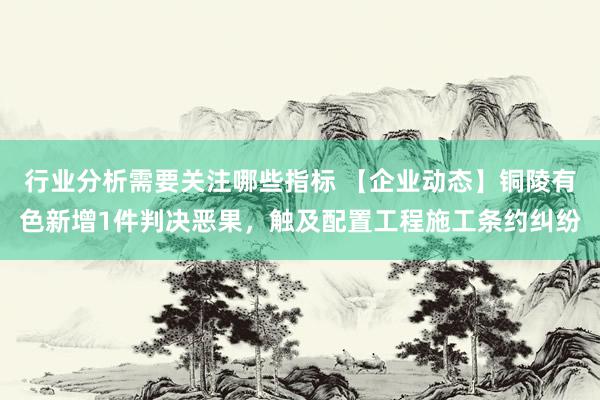 行业分析需要关注哪些指标 【企业动态】铜陵有色新增1件判决恶果，触及配置工程施工条约纠纷