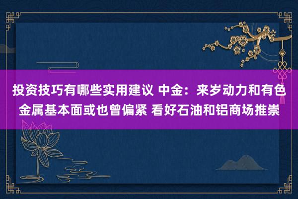 投资技巧有哪些实用建议 中金：来岁动力和有色金属基本面或也曾偏紧 看好石油和铝商场推崇