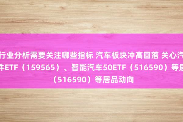 行业分析需要关注哪些指标 汽车板块冲高回落 关心汽车零部件ETF（159565）、智能汽车50ETF（516590）等居品动向