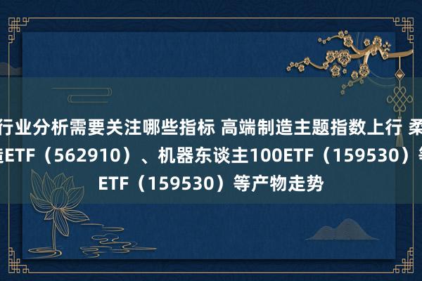 行业分析需要关注哪些指标 高端制造主题指数上行 柔和高端制造ETF（562910）、机器东谈主100ETF（159530）等产物走势