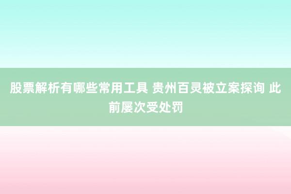 股票解析有哪些常用工具 贵州百灵被立案探询 此前屡次受处罚