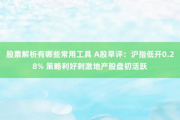 股票解析有哪些常用工具 A股早评：沪指低开0.28% 策略利好刺激地产股盘初活跃