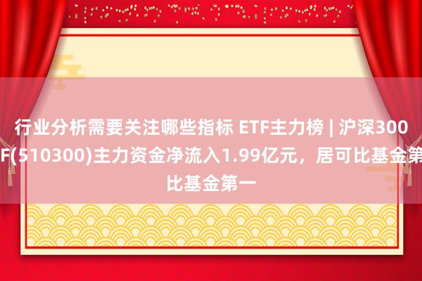 行业分析需要关注哪些指标 ETF主力榜 | 沪深300ETF(510300)主力资金净流入1.99亿元，居可比基金第一