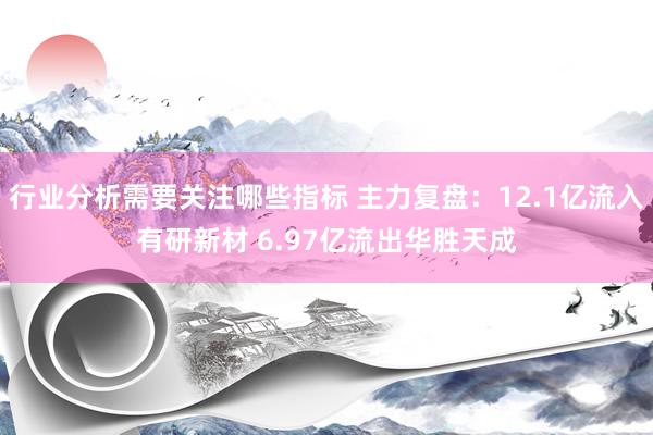 行业分析需要关注哪些指标 主力复盘：12.1亿流入有研新材 6.97亿流出华胜天成