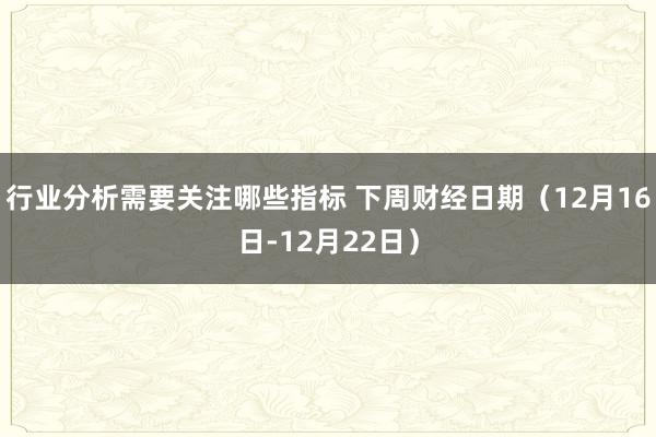 行业分析需要关注哪些指标 下周财经日期（12月16日-12月22日）