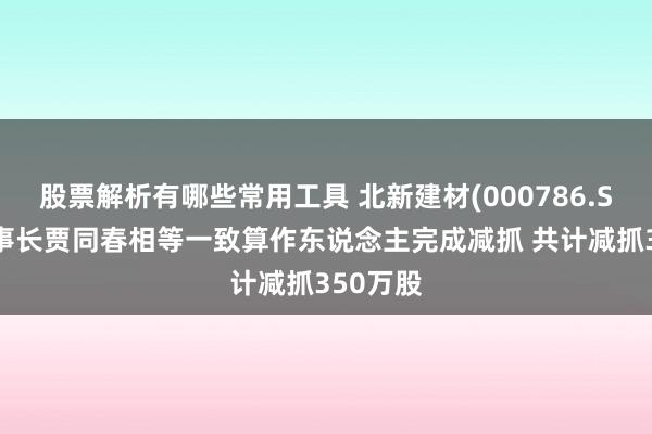 股票解析有哪些常用工具 北新建材(000786.SZ)副董事长贾同春相等一致算作东说念主完成减抓 共计减抓350万股