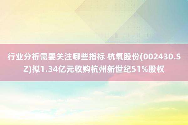 行业分析需要关注哪些指标 杭氧股份(002430.SZ)拟1.34亿元收购杭州新世纪51%股权