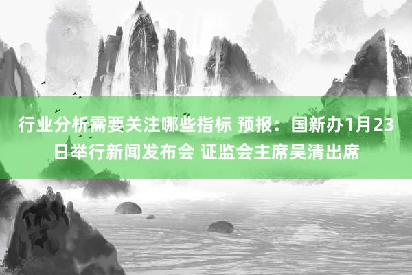 行业分析需要关注哪些指标 预报：国新办1月23日举行新闻发布会 证监会主席吴清出