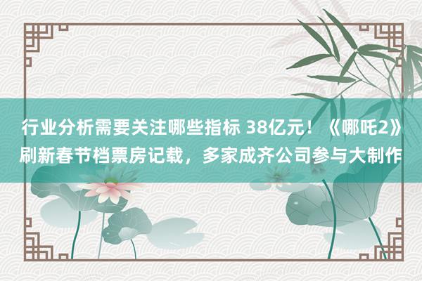 行业分析需要关注哪些指标 38亿元！《哪吒2》刷新春节档票房记载，多家成齐公司参