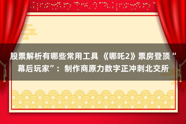 股票解析有哪些常用工具 《哪吒2》票房登顶“幕后玩家”：制作商原力数字正冲刺北交所