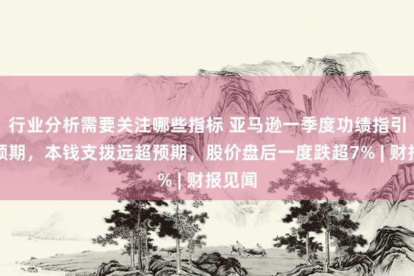 行业分析需要关注哪些指标 亚马逊一季度功绩指引不足预期，本钱支拨远超预期，股价盘后一度跌超7% | 财报见闻