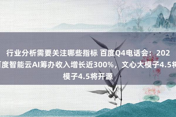 行业分析需要关注哪些指标 百度Q4电话会：2024年百度智能云AI筹办收入增长近300%，文心大模子4.5将开源