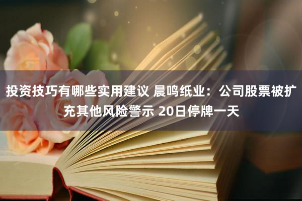 投资技巧有哪些实用建议 晨鸣纸业：公司股票被扩充其他风险警示 20日停牌一天