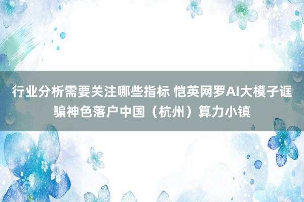 行业分析需要关注哪些指标 恺英网罗AI大模子诓骗神色落户中国（杭州）算力小镇