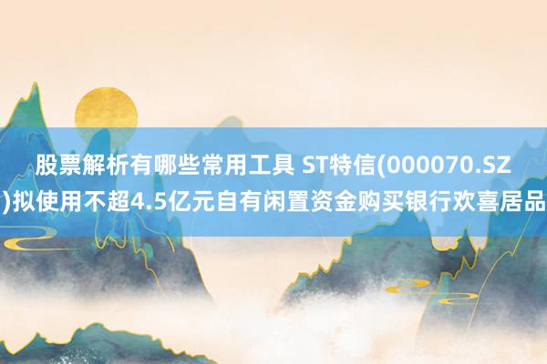 股票解析有哪些常用工具 ST特信(000070.SZ)拟使用不超4.5亿元自有闲置资金购买银行欢喜居品