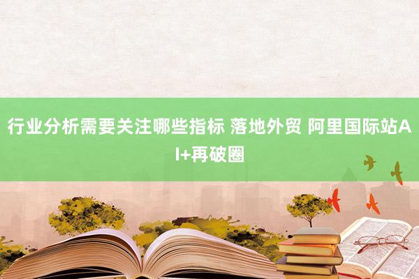 行业分析需要关注哪些指标 落地外贸 阿里国际站AI+再破圈