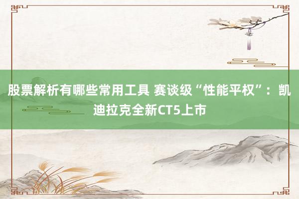 股票解析有哪些常用工具 赛谈级“性能平权”：凯迪拉克全新CT5上市