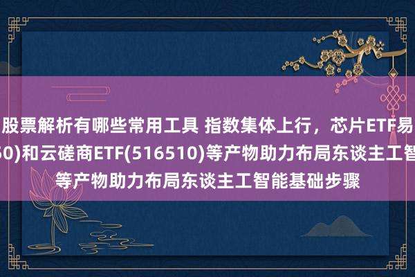 股票解析有哪些常用工具 指数集体上行，芯片ETF易方达(516350)和云磋商ETF(516510)等产物助力布局东谈主工智能基础步骤