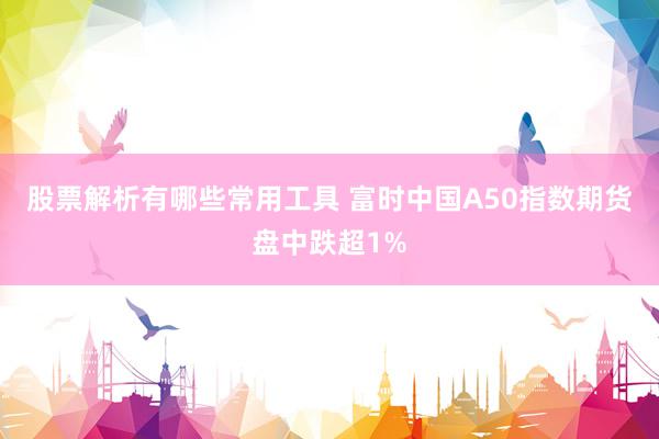 股票解析有哪些常用工具 富时中国A50指数期货盘中跌超1%