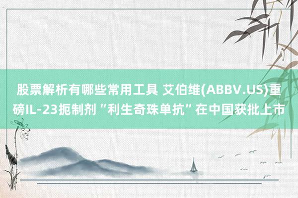 股票解析有哪些常用工具 艾伯维(ABBV.US)重磅IL-23扼制剂“利生奇珠单抗”在中国获批上市