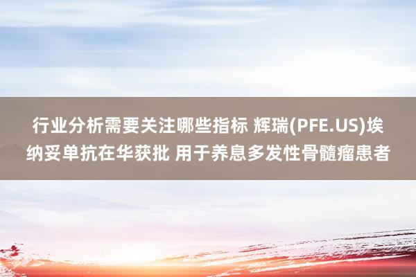 行业分析需要关注哪些指标 辉瑞(PFE.US)埃纳妥单抗在华获批 用于养息多发性