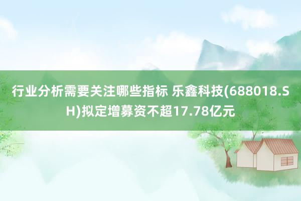 行业分析需要关注哪些指标 乐鑫科技(688018.SH)拟定增募资不超17.78