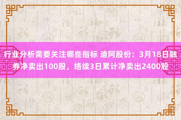 行业分析需要关注哪些指标 迪阿股份：3月18日融券净卖出100股，络续3日累计净